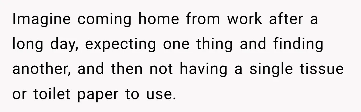 Imagine coming home from work after a long day, expecting one thing and finding another, and then not having a single tissue or toilet paper to use.