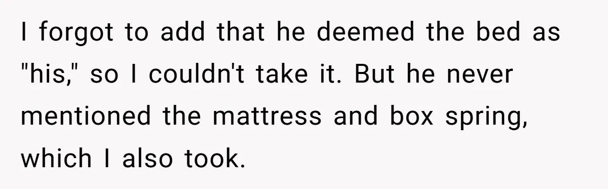 I forgot to add that he deemed the bed as "his," so I couldn't take it. But he never mentioned the mattress and box spring, which I also took.