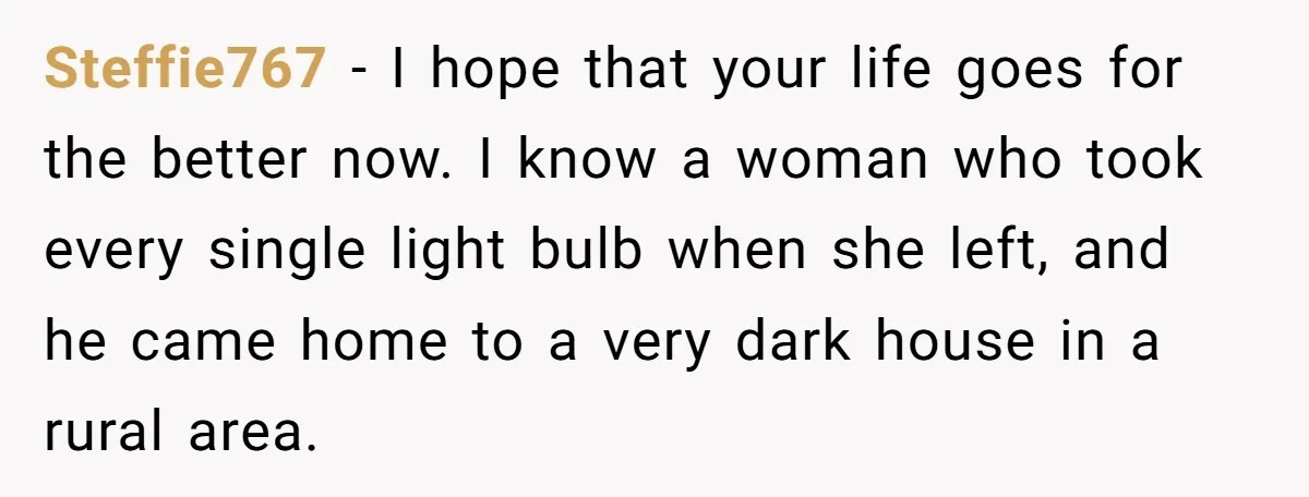 Steffie767 − I hope that your life goes for the better now. I know a woman who took every single light bulb when she left, and he came home to...