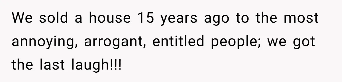 We sold a house 15 years ago to the most annoying, arrogant, entitled people; we got the last laugh!!!