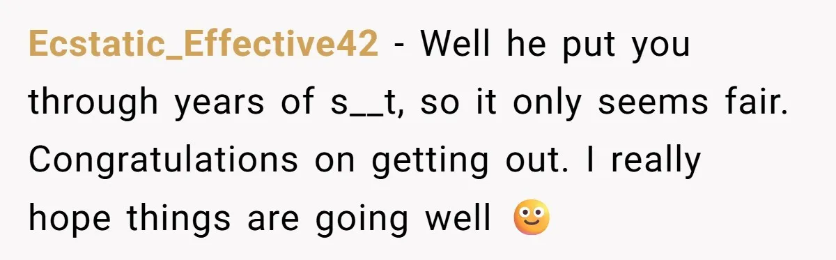 Ecstatic_Effective42 − Well he put you through years of s__t, so it only seems fair. Congratulations on getting out. I really hope things are going well 🙂