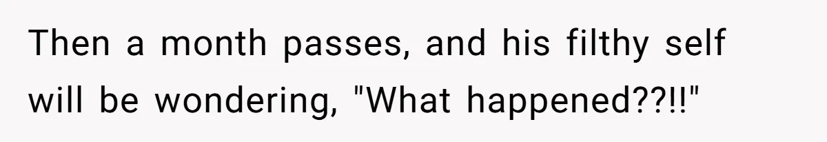 Then a month passes, and his filthy self will be wondering, "What happened??!!"