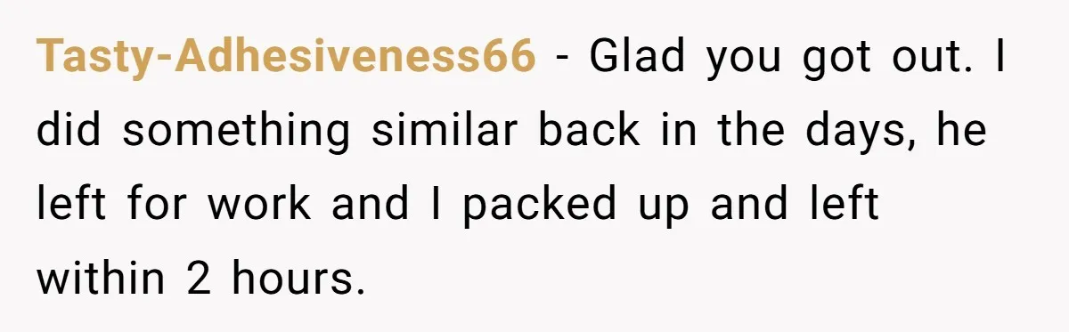 Tasty-Adhesiveness66 − Glad you got out. I did something similar back in the days, he left for work and I packed up and left within 2 hours.