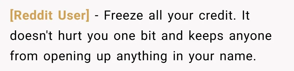 [Reddit User] − Freeze all your credit. It doesn't hurt you one bit and keeps anyone from opening up anything in your name.