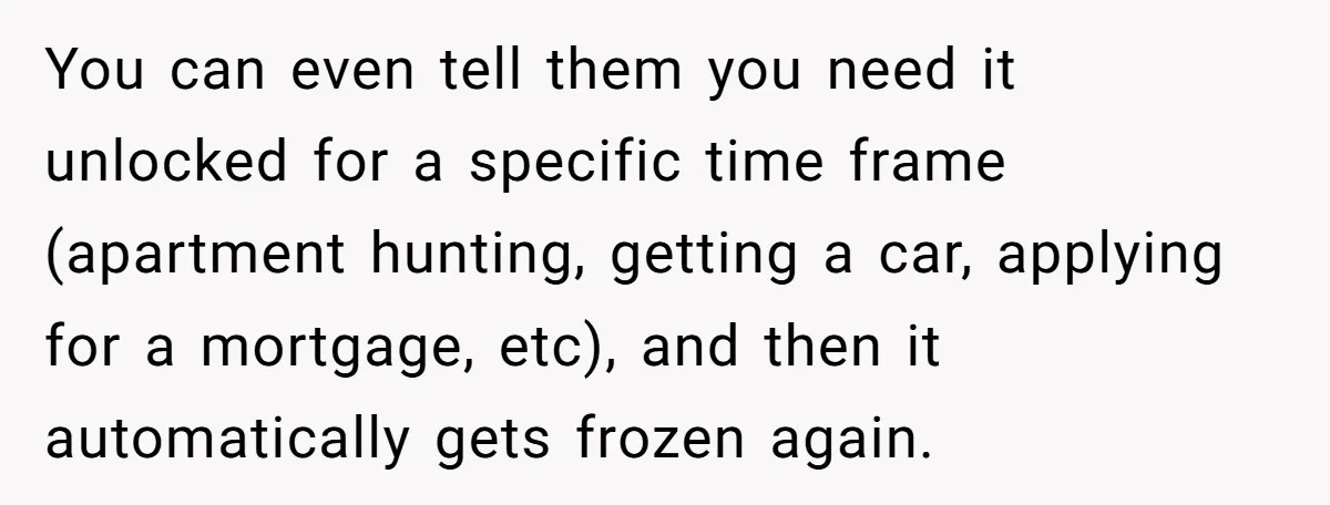 You can even tell them you need it unlocked for a specific time frame (apartment hunting, getting a car, applying for a mortgage, etc), and then it automatically gets frozen...