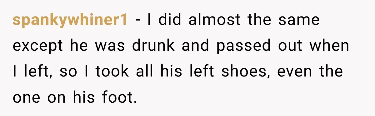 spankywhiner1 − I did almost the same except he was drunk and passed out when I left, so I took all his left shoes, even the one on his foot.