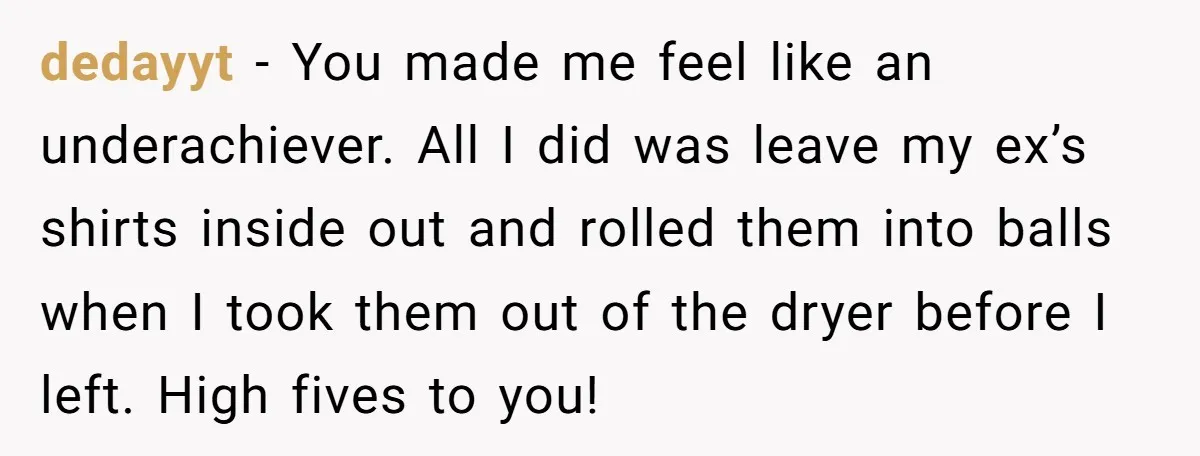 dedayyt − You made me feel like an underachiever. All I did was leave my ex’s shirts inside out and rolled them into balls when I took them out of...