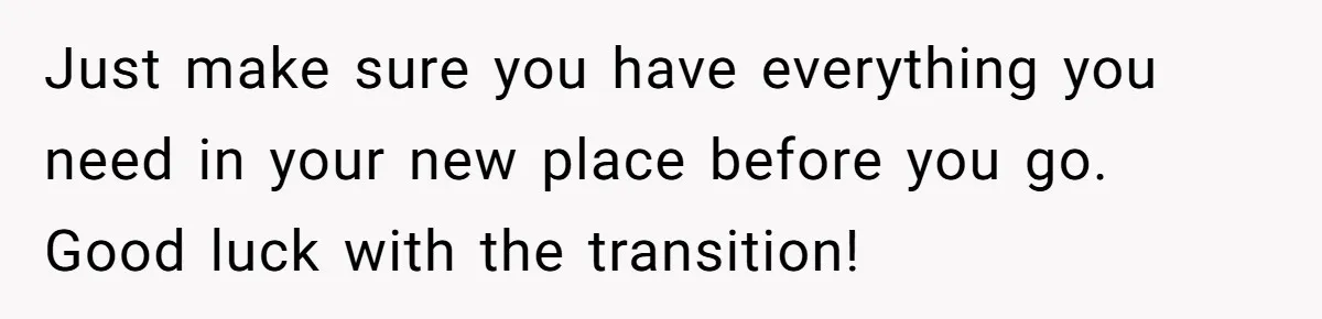 Just make sure you have everything you need in your new place before you go. Good luck with the transition!
