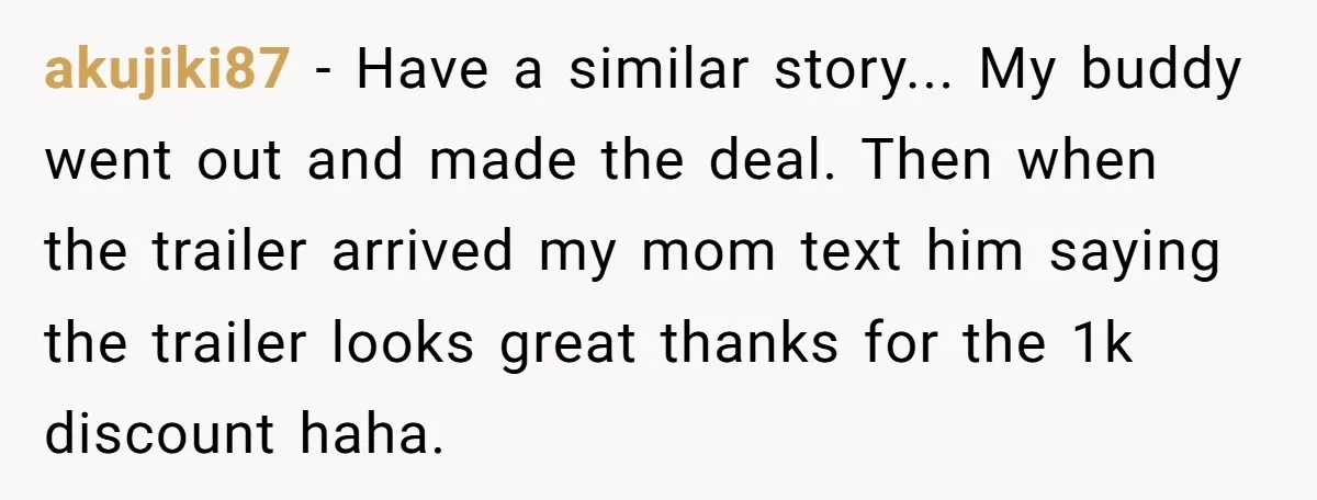 akujiki87 - Have a similar story... My buddy went out and made the deal. Then when the trailer arrived my mom text him saying the trailer looks great thanks for...