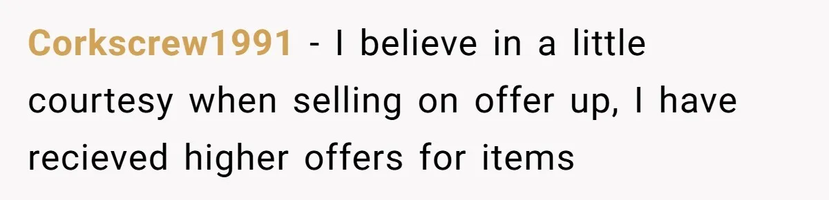 Corkscrew1991 - I believe in a little courtesy when selling on offer up, I have recieved higher offers for items