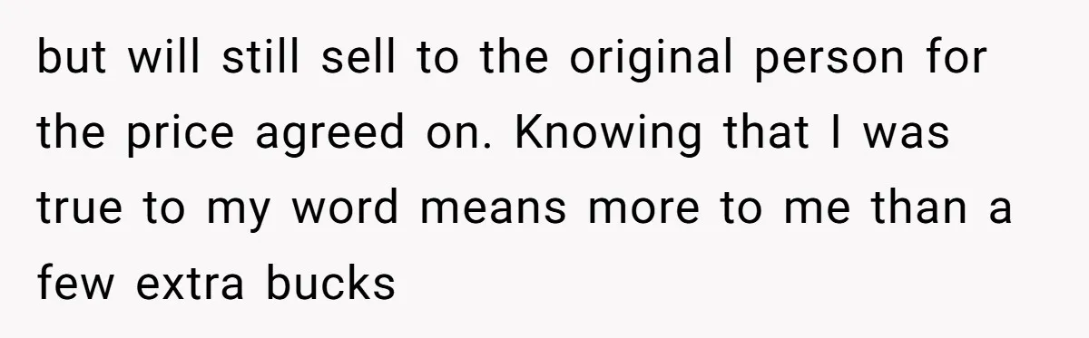 but will still sell to the original person for the price agreed on. Knowing that I was true to my word means more to me than a few extra bucks