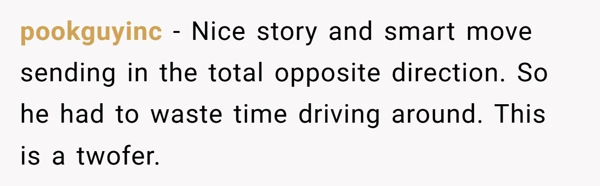pookguyinc - Nice story and smart move sending in the total opposite direction. So he had to waste time driving around. This is a twofer.
