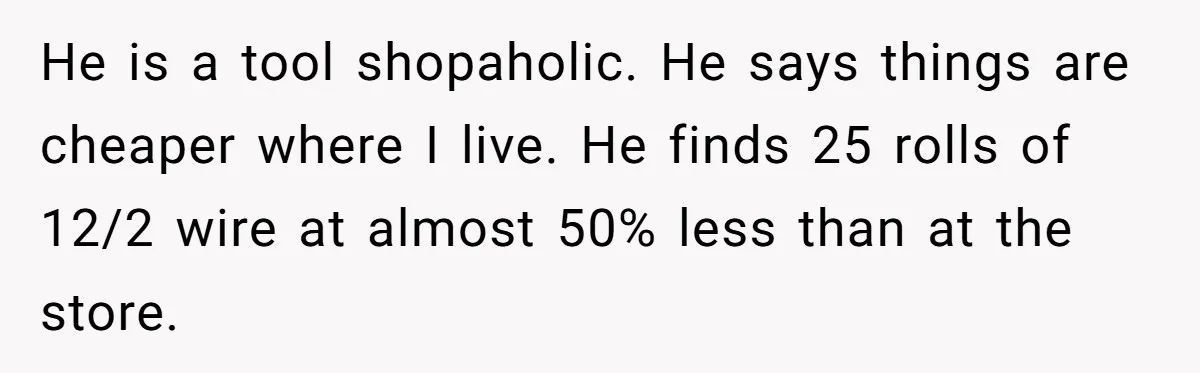 He is a tool shopaholic. He says things are cheaper where I live. He finds 25 rolls of 12/2 wire at almost 50% less than at the store.