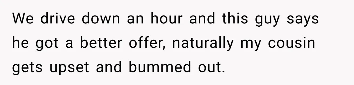 We drive down an hour and this guy says he got a better offer, naturally my cousin gets upset and bummed out.