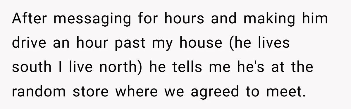 After messaging for hours and making him drive an hour past my house (he lives south I live north) he tells me he's at the random store where we agreed...