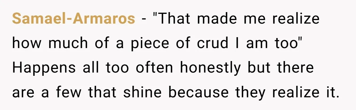 Samael-Armaros - "That made me realize how much of a piece of crud I am too" Happens all too often honestly but there are a few that shine because they...