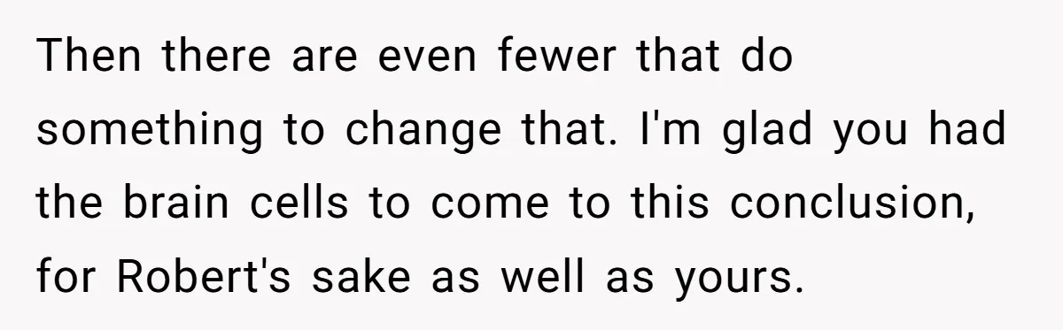 Then there are even fewer that do something to change that. I'm glad you had the brain cells to come to this conclusion, for Robert's sake as well as yours.
