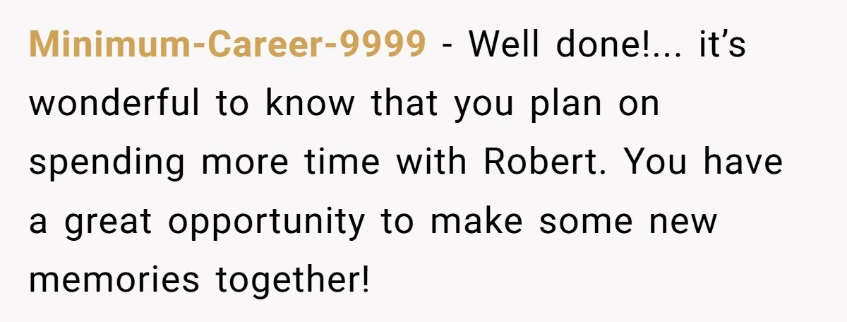 Minimum-Career-9999 - Well done!... it’s wonderful to know that you plan on spending more time with Robert. You have a great opportunity to make some new memories together!