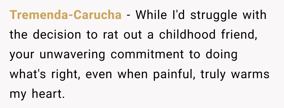 Tremenda-Carucha - While I'd struggle with the decision to rat out a childhood friend, your unwavering commitment to doing what's right, even when painful, truly warms my heart.