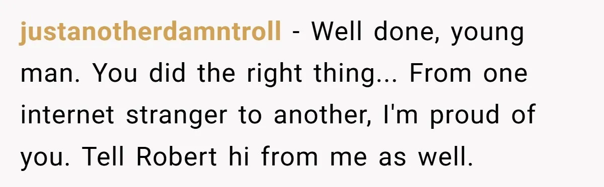 justanotherdamntroll - Well done, young man. You did the right thing... From one internet stranger to another, I'm proud of you. Tell Robert hi from me as well.