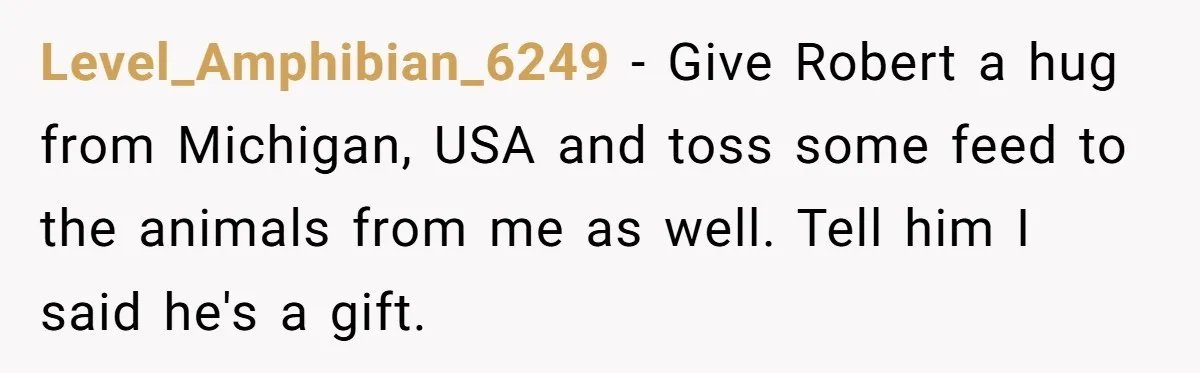 Level_Amphibian_6249 - Give Robert a hug from Michigan, USA and toss some feed to the animals from me as well. Tell him I said he's a gift.
