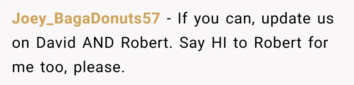 Joey_BagaDonuts57 - If you can, update us on David AND Robert. Say HI to Robert for me too, please.