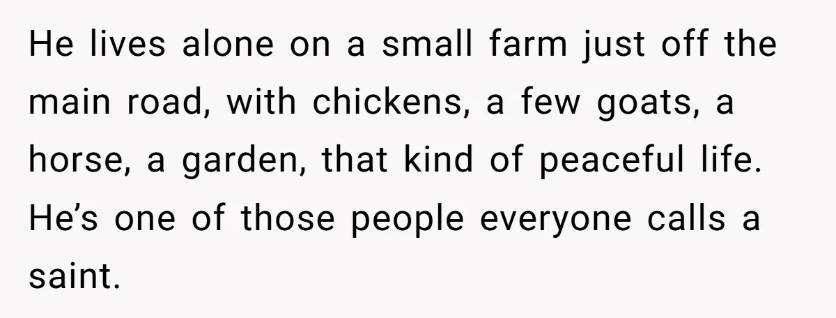 He lives alone on a small farm just off the main road, with chickens, a few goats, a horse, a garden, that kind of peaceful life. He’s one of those...