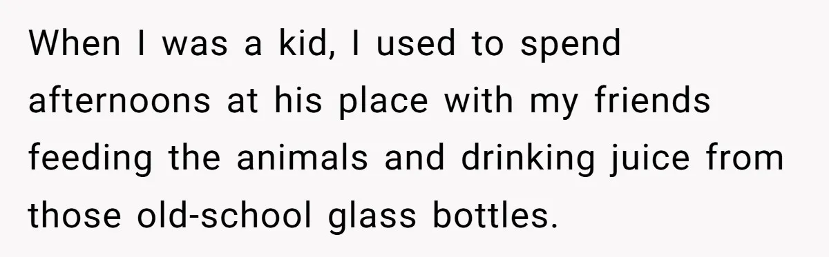 When I was a kid, I used to spend afternoons at his place with my friends feeding the animals and drinking juice from those old-school glass bottles.