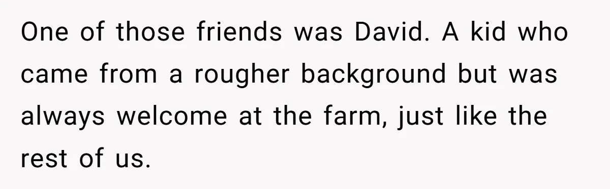 One of those friends was David. A kid who came from a rougher background but was always welcome at the farm, just like the rest of us.
