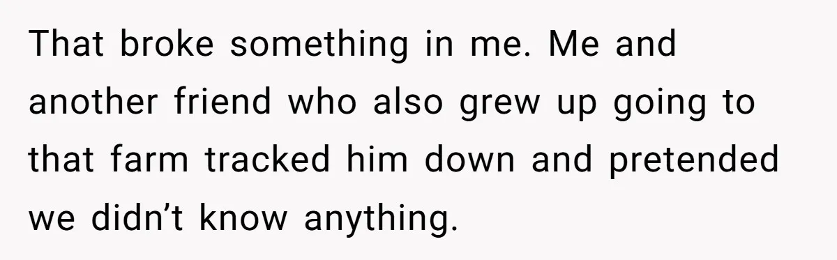 That broke something in me. Me and another friend who also grew up going to that farm tracked him down and pretended we didn’t know anything.