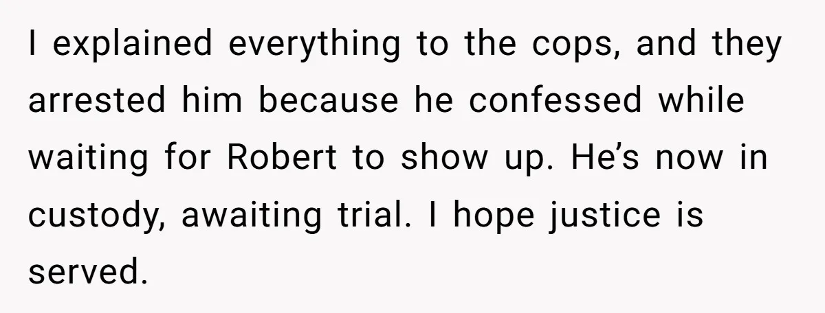 I explained everything to the cops, and they arrested him because he confessed while waiting for Robert to show up. He’s now in custody, awaiting trial. I hope justice is...