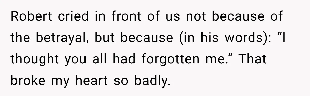 Robert cried in front of us not because of the betrayal, but because (in his words): “I thought you all had forgotten me.” That broke my heart so badly.