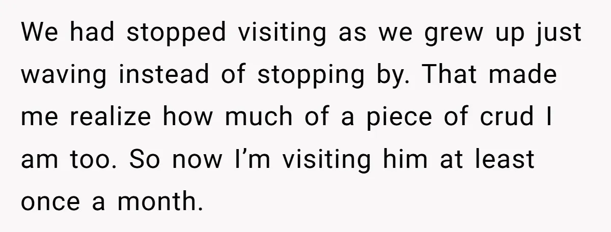 We had stopped visiting as we grew up just waving instead of stopping by. That made me realize how much of a piece of crud I am too. So now...