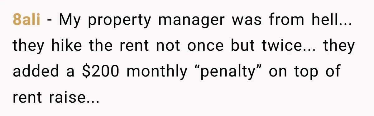 8ali - My property manager was from hell... they hike the rent not once but twice... they added a $200 monthly “penalty” on top of rent raise...