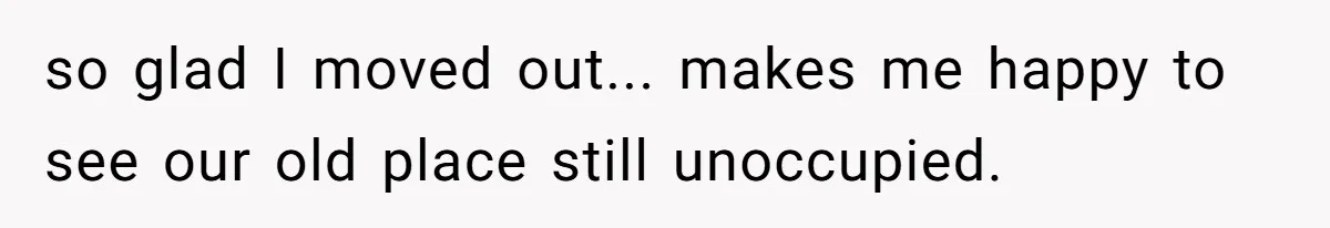 so glad I moved out... makes me happy to see our old place still unoccupied.