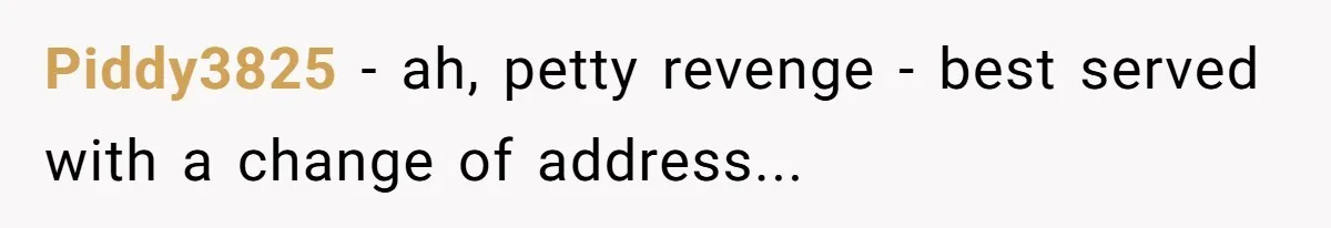 Piddy3825 - ah, petty revenge - best served with a change of address...