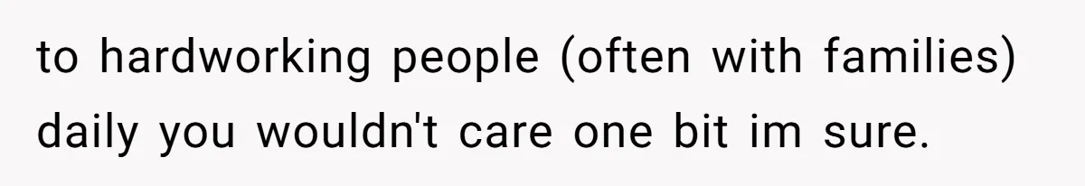 to hardworking people (often with families) daily you wouldn't care one bit im sure.