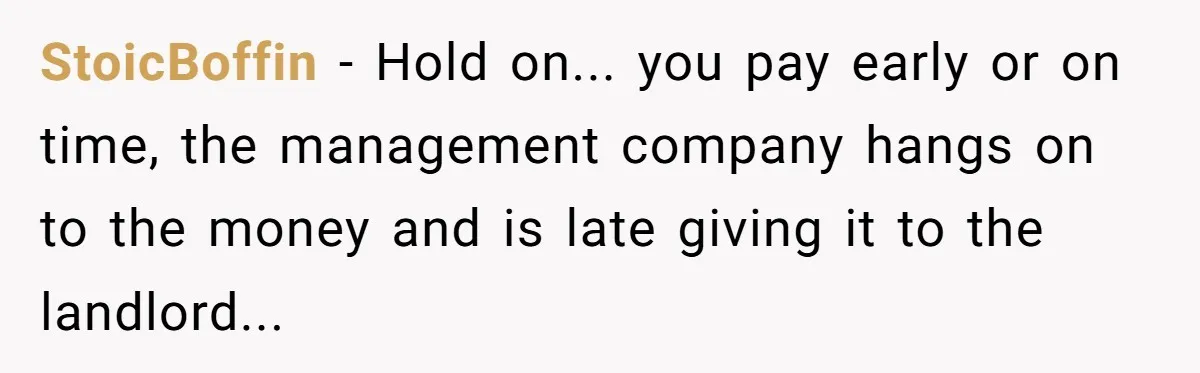 StoicBoffin - Hold on... you pay early or on time, the management company hangs on to the money and is late giving it to the landlord...