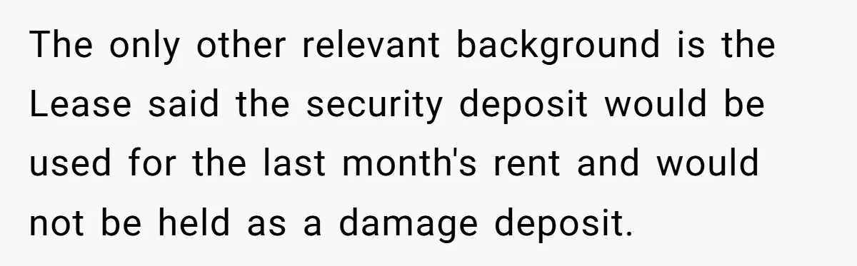 The only other relevant background is the Lease said the security deposit would be used for the last month's rent and would not be held as a damage deposit.