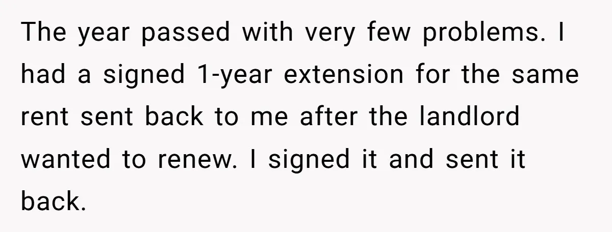 The year passed with very few problems. I had a signed 1-year extension for the same rent sent back to me after the landlord wanted to renew. I signed it...