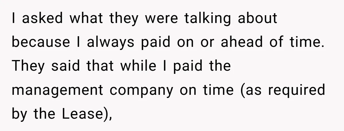 I asked what they were talking about because I always paid on or ahead of time. They said that while I paid the management company on time (as required by...