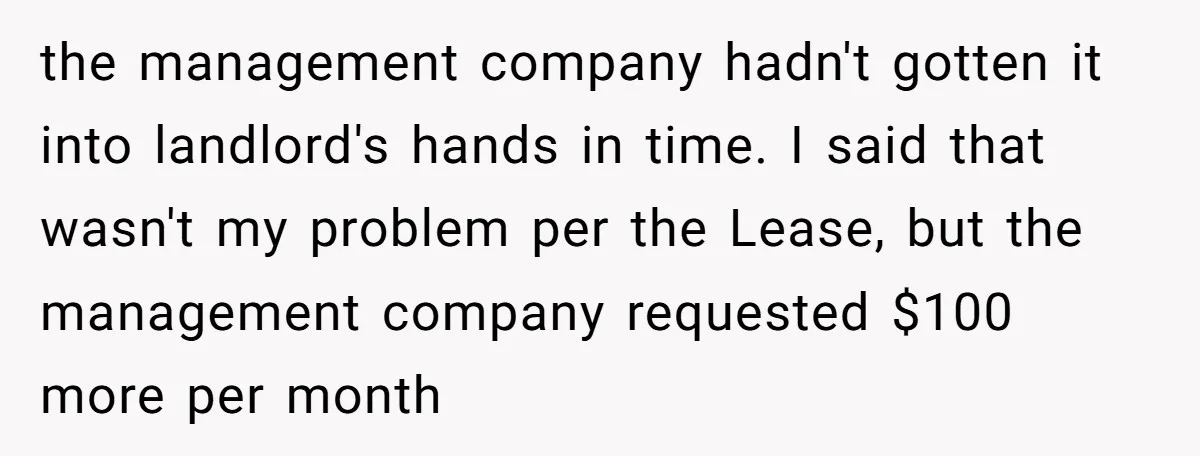 the management company hadn't gotten it into landlord's hands in time. I said that wasn't my problem per the Lease, but the management company requested $100 more per month