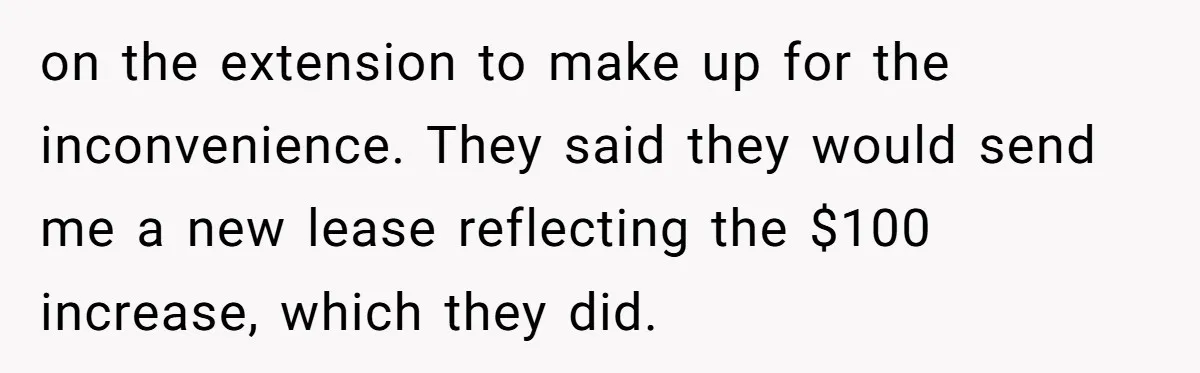on the extension to make up for the inconvenience. They said they would send me a new lease reflecting the $100 increase, which they did.