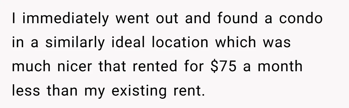 I immediately went out and found a condo in a similarly ideal location which was much nicer that rented for $75 a month less than my existing rent.