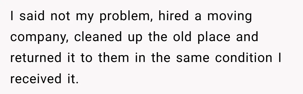 I said not my problem, hired a moving company, cleaned up the old place and returned it to them in the same condition I received it.