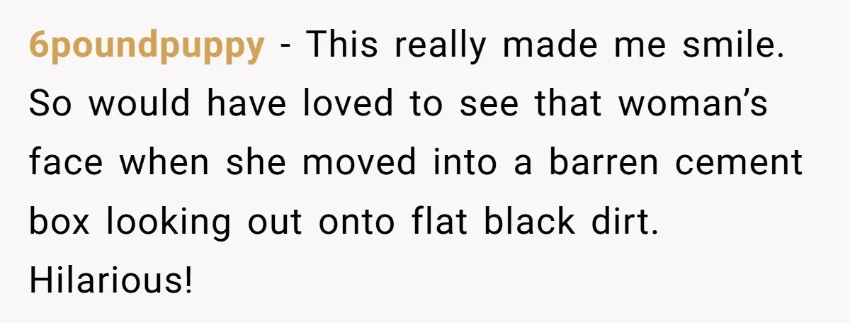 6poundpuppy - This really made me smile. So would have loved to see that woman’s face when she moved into a barren cement box looking out onto flat black dirt....
