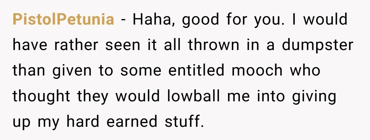 PistolPetunia - Haha, good for you. I would have rather seen it all thrown in a dumpster than given to some entitled mooch who thought they would lowball me into...