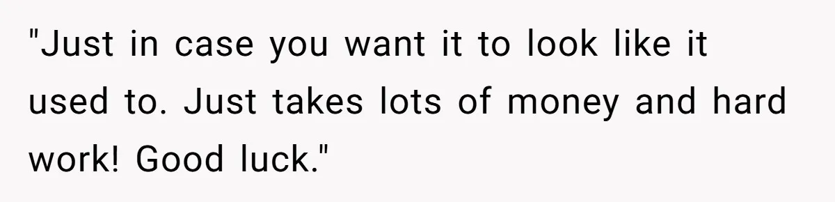 "Just in case you want it to look like it used to. Just takes lots of money and hard work! Good luck."
