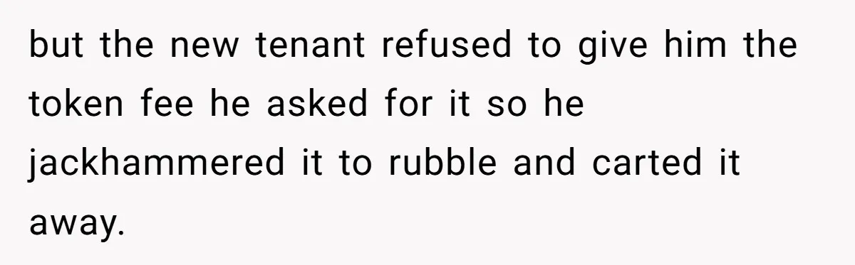 but the new tenant refused to give him the token fee he asked for it so he jackhammered it to rubble and carted it away.