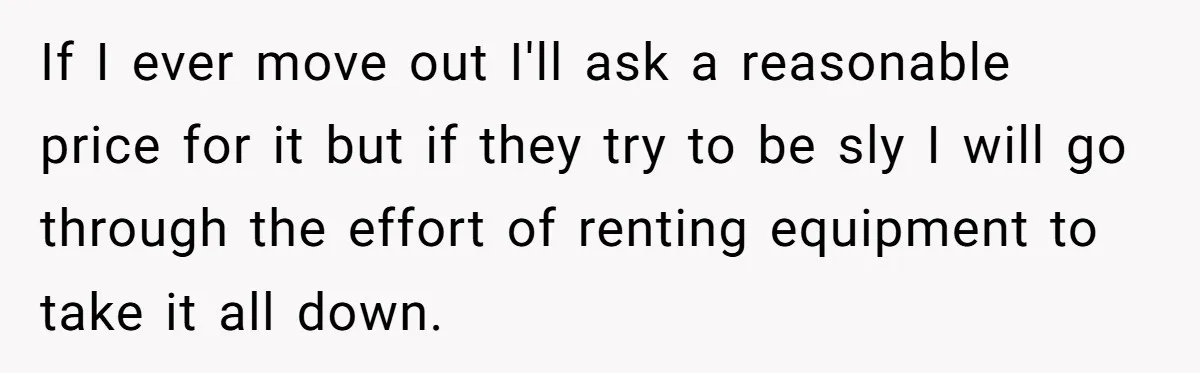 If I ever move out I'll ask a reasonable price for it but if they try to be sly I will go through the effort of renting equipment to take...